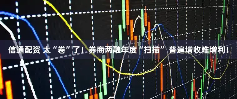 信通配资 太“卷”了！券商两融年度“扫描” 普遍增收难增利！