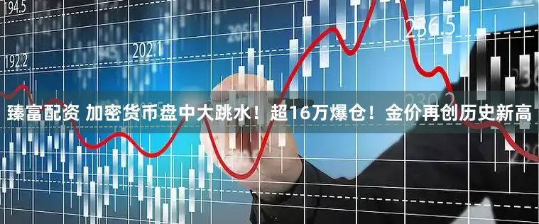 臻富配资 加密货币盘中大跳水！超16万爆仓！金价再创历史新高
