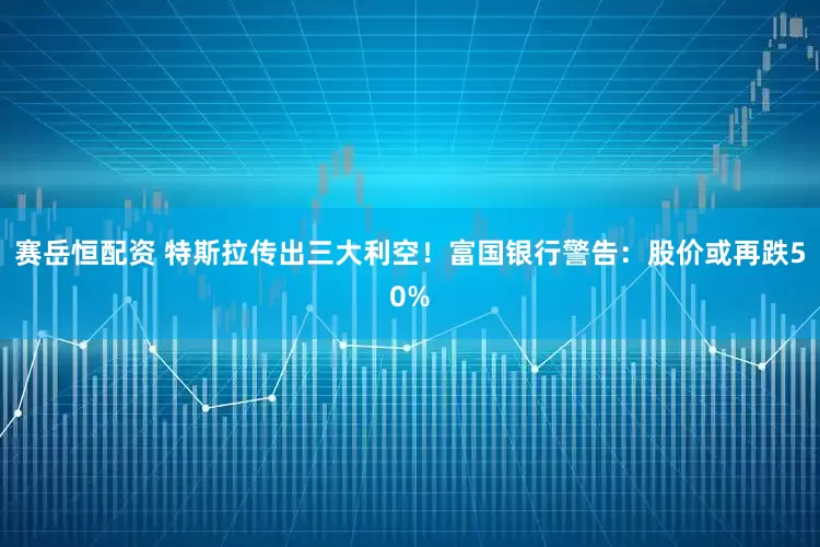 赛岳恒配资 特斯拉传出三大利空！富国银行警告：股价或再跌50%