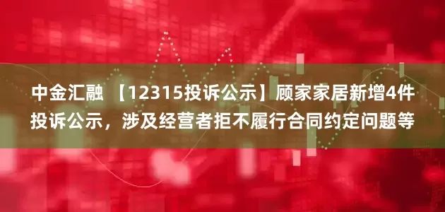 中金汇融 【12315投诉公示】顾家家居新增4件投诉公示，涉及经营者拒不履行合同约定问题等