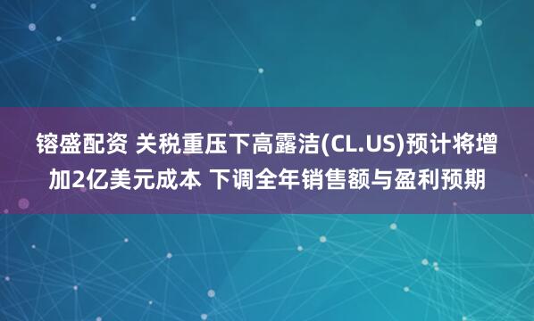 镕盛配资 关税重压下高露洁(CL.US)预计将增加2亿美元成本 下调全年销售额与盈利预期