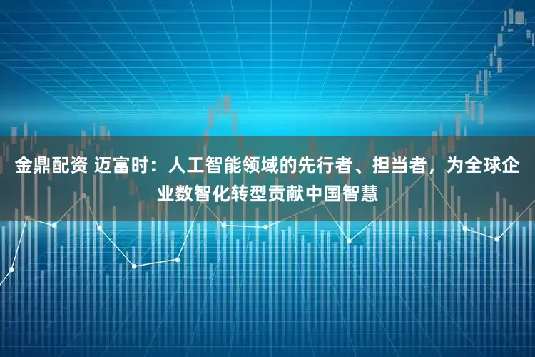 金鼎配资 迈富时：人工智能领域的先行者、担当者，为全球企业数智化转型贡献中国智慧