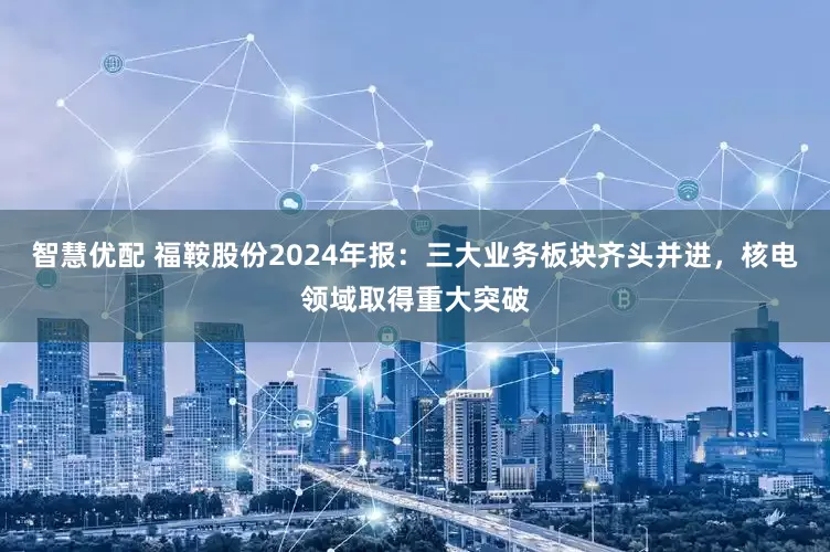 智慧优配 福鞍股份2024年报：三大业务板块齐头并进，核电领域取得重大突破