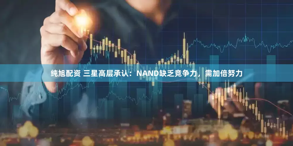 纯旭配资 三星高层承认：NAND缺乏竞争力，需加倍努力