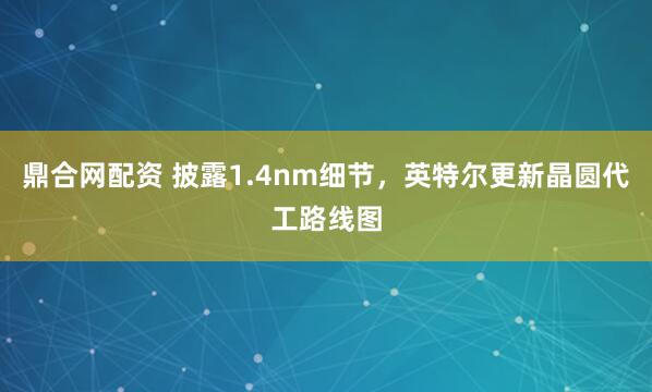 鼎合网配资 披露1.4nm细节，英特尔更新晶圆代工路线图