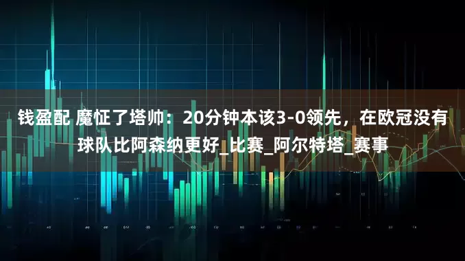 钱盈配 魔怔了塔帅：20分钟本该3-0领先，在欧冠没有球队比阿森纳更好_比赛_阿尔特塔_赛事