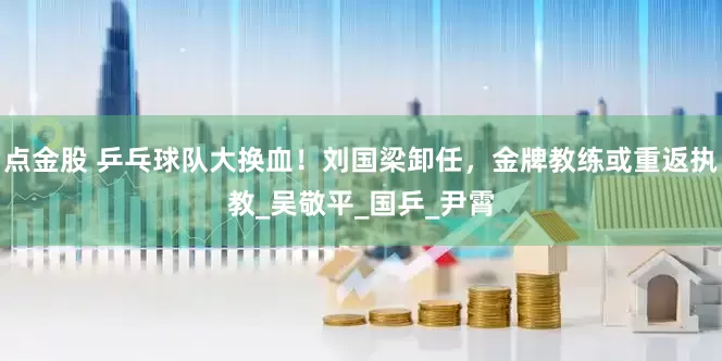 点金股 乒乓球队大换血！刘国梁卸任，金牌教练或重返执教_吴敬平_国乒_尹霄