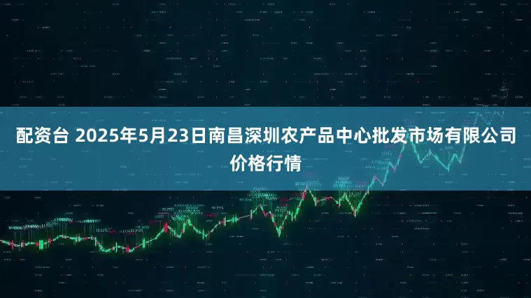 配资台 2025年5月23日南昌深圳农产品中心批发市场有限公司价格行情