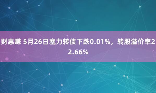 财惠赚 5月26日塞力转债下跌0.01%，转股溢价率22.66%