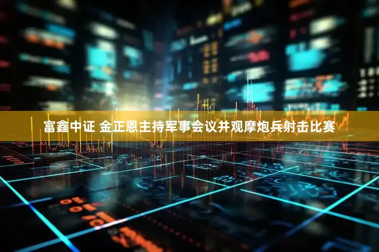 富鑫中证 金正恩主持军事会议并观摩炮兵射击比赛