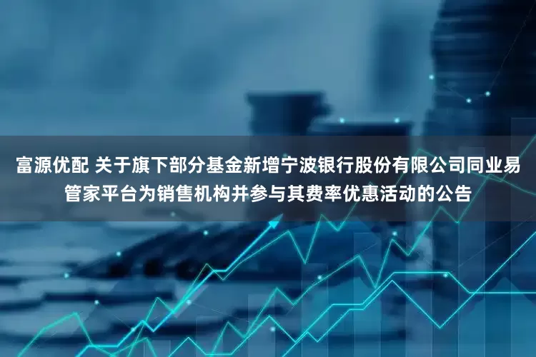 富源优配 关于旗下部分基金新增宁波银行股份有限公司同业易管家平台为销售机构并参与其费率优惠活动的公告