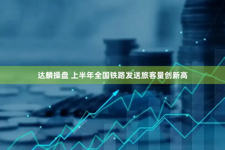 达麟操盘 上半年全国铁路发送旅客量创新高