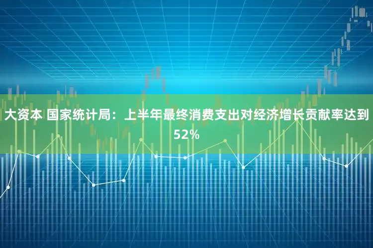 大资本 国家统计局：上半年最终消费支出对经济增长贡献率达到52%