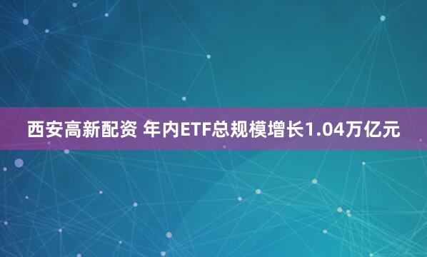 西安高新配资 年内ETF总规模增长1.04万亿元