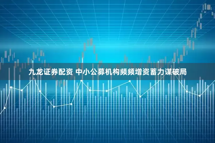 九龙证券配资 中小公募机构频频增资蓄力谋破局