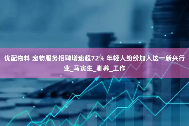 优配物料 宠物服务招聘增速超72% 年轻人纷纷加入这一新兴行业_马寅生_驯养_工作