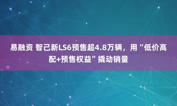 易融资 智己新LS6预售超4.8万辆，用“低价高配+预售权益”撬动销量