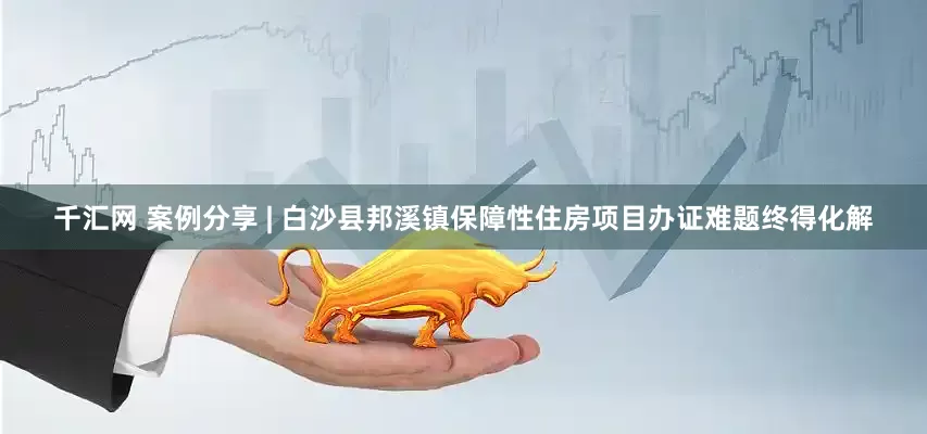 千汇网 案例分享 | 白沙县邦溪镇保障性住房项目办证难题终得化解