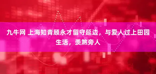 九牛网 上海知青顾永才留守延边，与爱人过上田园生活，羡煞旁人