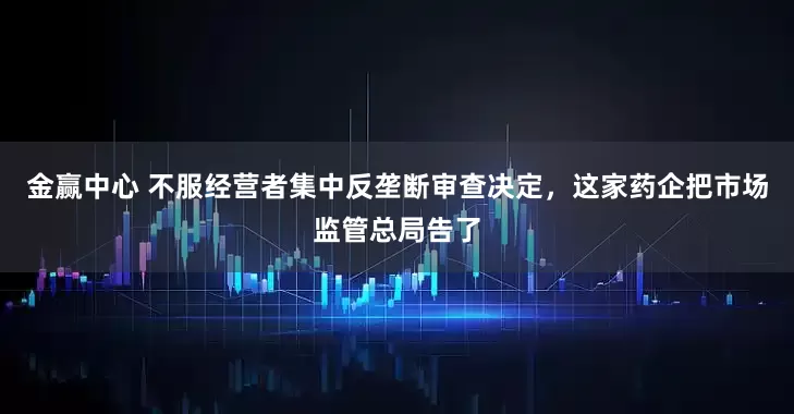 金赢中心 不服经营者集中反垄断审查决定，这家药企把市场监管总局告了