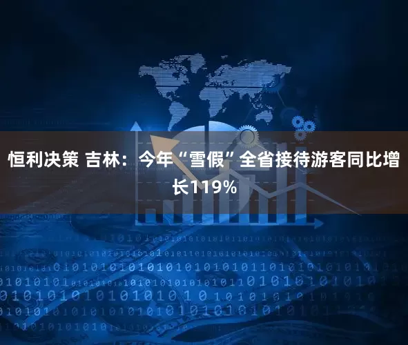 恒利决策 吉林：今年“雪假”全省接待游客同比增长119%