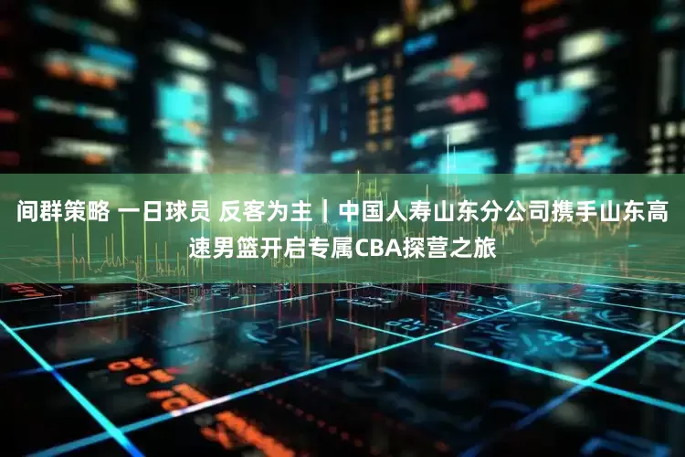 间群策略 一日球员 反客为主｜中国人寿山东分公司携手山东高速男篮开启专属CBA探营之旅