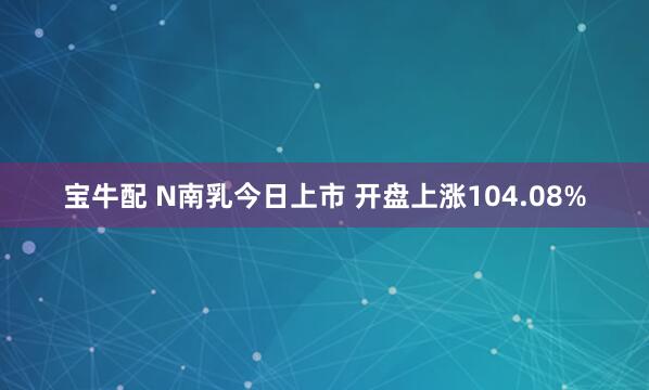 宝牛配 N南乳今日上市 开盘上涨104.08%