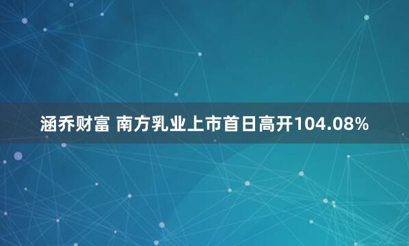 涵乔财富 南方乳业上市首日高开104.08%